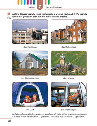 7 Hier wohnen wirLektion
120
 Welche Häuser hast du schon mal gesehen, welche noch nicht? Wo hast du
schon mal gewohnt? Sieh dir die Bilder an und erzähle.
das Hochhaus das Reihenhaus
das Einfamilienhaus das Schloss
das Zelt der Wohnwagen
Ich habe schon mal/oft einen/ein ... gesehen. Ich habe schon in einem ... gewohnt.
Ich habe noch keinen/kein ... gesehen. Ich habe nie in einem ... gewohnt.
 