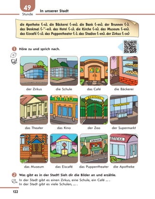 122
Stunde
49 In unserer Stadt
die Apotheke (-n), die BЉckerei (-en), die Bank (-en), der Brunnen (-),
das Denkmal (-’’-er), das Hotel (-s), die Kirche (-n), das Museum (-en),
das Eiscafe’ (-s), das Puppentheater (-), das Stadion (-en), der Zirkus (-se)
 Höre zu und sprich nach.
der Zirkus die Schule das Café die Bäckerei
das Theater das Kino der Zoo der Supermarkt
das Museum das Eiscafé das Puppentheater die Apotheke
 Was gibt es in der Stadt? Sieh dir die Bilder an und erzähle.
In der Stadt gibt es einen Zirkus, eine Schule, ein Café ... .
In der Stadt gibt es viele Schulen, ... .
 