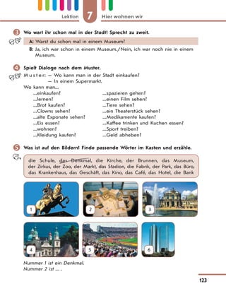 7 Hier wohnen wirLektion
123
 Wo wart ihr schon mal in der Stadt? Sprecht zu zweit.
A: Warst du schon mal in einem Museum?
B: Ja, ich war schon in einem Museum./Nein, ich war noch nie in einem
Museum.
 Spielt Dialoge nach dem Muster.
M u s t e r: — Wo kann man in der Stadt einkaufen?
— In einem Supermarkt.
Wo kann man...
...einkaufen? ...spazieren gehen?
...lernen? ...einen Film sehen?
...Brot kaufen? ...Tiere sehen?
...Clowns sehen? ...ein Theaterstück sehen?
...alte Exponate sehen? ...Medikamente kaufen?
...Eis essen? ...Kaffee trinken und Kuchen essen?
...wohnen? ...Sport treiben?
...Kleidung kaufen? ...Geld abheben?
 Was ist auf den Bildern? Finde passende Wörter im Kasten und erzähle.
die Schule, das Denkmal, die Kirche, der Brunnen, das Museum,
der Zirkus, der Zoo, der Markt, das Stadion, die Fabrik, der Park, das Büro,
das Krankenhaus, das Geschäft, das Kino, das Café, das Hotel, die Bank
1 2 3
4 5 6
Nummer 1 ist ein Denkmal.
Nummer 2 ist ... .
 