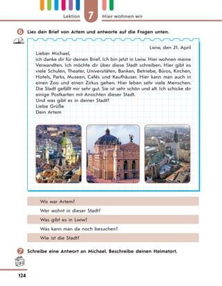 7 Hier wohnen wirLektion
124
 Lies den Brief von Artem und antworte auf die Fragen unten.
Lwiw, den 21. April
Lieber Michael,
ich danke dir für deinen Brief. Ich bin jetzt in Lwiw. Hier wohnen meine
Verwandten. Ich möchte dir über diese Stadt schreiben. Hier gibt es
viele Schulen, Theater, Universitäten, Banken, Betriebe, Büros, Kirchen,
Hotels, Parks, Museen, Cafés und Kaufhäuser. Hier kann man auch in
einen Zoo und einen Zirkus gehen. Hier leben sehr viele Menschen.
Die Stadt gefällt mir sehr gut. Sie ist sehr schön und alt. Ich schicke dir
einige Postkarten mit Ansichten dieser Stadt.
Und was gibt es in deiner Stadt?
Liebe Grüße
Dein Artem
Wo war Artem?
Wer wohnt in dieser Stadt?
Was gibt es in Lwiw?
Was kann man da noch besuchen?
Wie ist die Stadt?
 Schreibe eine Antwort an Michael. Beschreibe deinen Heimatort.
 