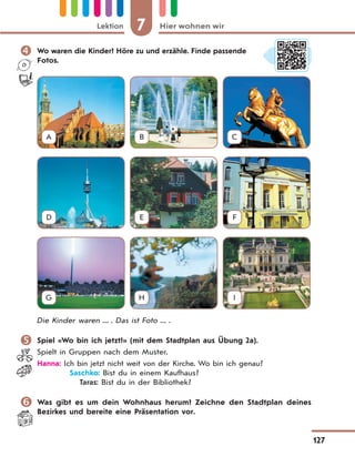 7 Hier wohnen wirLektion
127
 Wo waren die Kinder? Höre zu und erzähle. Finde passende
Fotos.
A B C
D E F
G H I
Die Kinder waren ... . Das ist Foto ... .
 Spiel «Wo bin ich jetzt?» (mit dem Stadtplan aus Übung 2a).
Spielt in Gruppen nach dem Muster.
Hanna: Ich bin jetzt nicht weit von der Kirche. Wo bin ich genau?
Saschko: Bist du in einem Kaufhaus?
Taras: Bist du in der Bibliothek?
 Was gibt es um dein Wohnhaus herum? Zeichne den Stadtplan deines
Bezirkes und bereite eine Präsentation vor.
 