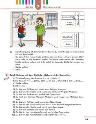 7 Hier wohnen wirLektion
129
Siemensstraße
Bank
Bibliothek
Siemensstraße
Café
«Athen»
Hauptstraße
2) — Entschuldigung, ich bin fremd hier. Kannst du mir bitte sagen: Wie komme
ich zur Bibliothek?
— Du kannst die Hauptstraße entlang bis zum Café «Athen» gehen. Dann
nach links in die Siemens-Straße. Du musst noch weiter die Siemens-
Straße entlang gehen und links siehst du dann die Bibliothek neben der
Bank.
— Danke schön.
— Bitte.
 Spielt Dialoge mit dem Stadtplan. Gebraucht die Redemittel.
A: Entschuldigung, wie komme ich zur .../zum ...?
B: Sie müssen hier ... gehen, dann ... bis zur ...-straße/bis zum ...-platz, ... .
A: Danke schön.
B: Bitte sehr.
1) Du bist am Schloss und musst zum Rathaus kommen.
2) Du bist an der Kirche und suchst das Richard-Wagner-Museum.
3) Du bist am Schloss und suchst das Opernhaus.
4) Du bist am Richard-Wagner-Museum und musst zum Rathaus kom-
men.
5) Du bist am Rathaus und suchst das Opernhaus.
6) Du bist in der Schulstraße und musst zum Richard-Wagner-Museum.
7) Du bist an der Kirche und musst zum Opernhaus.
8) Du bist am Schloss und musst zur Kirche.
9) Du bist in der Ludwigstraße und suchst das Opernhaus.
10) Du bist in der Kanzlerstraße und suchst das Schloss.
 