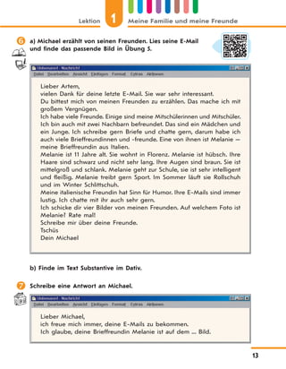 Lektion 1 Meine Familie und meine Freunde
13
 a) Michael erzählt von seinen Freunden. Lies seine E-Mail
und finde das passende Bild in Übung 5.
Lieber Artem,
vielen Dank für deine letzte E-Mail. Sie war sehr interessant.
Du bittest mich von meinen Freunden zu erzählen. Das mache ich mit
großem Vergnügen.
Ich habe viele Freunde. Einige sind meine Mitschülerinnen und Mitschüler.
Ich bin auch mit zwei Nachbarn befreundet. Das sind ein Mädchen und
ein Junge. Ich schreibe gern Briefe und chatte gern, darum habe ich
auch viele Brieffreundinnen und -freunde. Eine von ihnen ist Melanie —
meine Brieffreundin aus Italien.
Melanie ist 11 Jahre alt. Sie wohnt in Florenz. Melanie ist hübsch. Ihre
Haare sind schwarz und nicht sehr lang. Ihre Augen sind braun. Sie ist
mittelgroß und schlank. Melanie geht zur Schule, sie ist sehr intelligent
und fleißig. Melanie treibt gern Sport. Im Sommer läuft sie Rollschuh
und im Winter Schlittschuh.
Meine italienische Freundin hat Sinn für Humor. Ihre E-Mails sind immer
lustig. Ich chatte mit ihr auch sehr gern.
Ich schicke dir vier Bilder von meinen Freunden. Auf welchem Foto ist
Melanie? Rate mal!
Schreibe mir über deine Freunde.
Tschüs
Dein Michael
b) Finde im Text Substantive im Dativ.
 Schreibe eine Antwort an Michael.
Lieber Michael,
ich freue mich immer, deine E-Mails zu bekommen.
Ich glaube, deine Brieffreundin Melanie ist auf dem ... Bild.
 