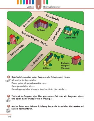 7 Hier wohnen wirLektion
130
Kanalstraße
Kanzlerstraße
Ludw
igstraße
Schloss
Opernhaus
Rathaus
Richard-
Wagner-
Museum
Richard-Wagner-Straße
Schulstraße
Opernstraße
 Beschreibt einander euren Weg aus der Schule nach Hause.
Ich wohne in der ...straße.
Zuerst gehe ich geradeaus/bis zu ... .
Dann gehe/fahre ich ... .
Danach gehe/fahre ich nach links/rechts in die ...staße. ...
 Zeichnet in Gruppen den Plan von eurem Ort oder ein Fragment davon
und spielt damit Dialoge wie in Übung 3.
 Mache Fotos von deinem Schulweg. Poste sie in sozialen Netzwerken mit
kurzen Kommentaren.
 