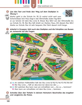 7 Hier wohnen wirLektion
132
 Lies den Text und finde den Weg auf dem Stadtplan in
Übung 7.
Marko geht in die Schule Nr. 18. Er wohnt nicht weit vom
Schwimmbad. Sein Haus liegt in der Ohmstraße. Jeden Tag fährt
er zur Schule mit dem Bus Linie 8. Dieser Bus fährt von der Ohmstraße bis
zur Schule Nr. 18. Der Bus hält direkt vor Markos Haus. Mit diesem Bus fährt
Marko zur Schule. Das ist sehr bequem. Die Fahrt dauert nicht lange.
 Arbeitet in Gruppen. Seht euch den Stadtplan und die Fahrpläne von Bussen
an. Antwortet auf die Fragen.
№127
№18
H
H
H
H
H
H
H
H
H
H
H
H
H
H
H
a) A: An welchen Haltestellen hält der Bus Linie 8/10/11/14/17/19/39/54?
B: Der Bus Linie ... hält an der/am/vor dem/vor der ... .
b) A: Mit welchem Bus kann man am schnellsten von ... bis zu ... kommen?
B: Man kann am schnellsten mit dem Bus Linie ... kommen.
 Schreibe über den Verkehr in deinem Heimatort. Beschreibe das Angebot
und vergleiche die Preise.
 