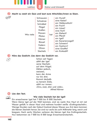 8 Natur und UmweltLektion
140
 Macht zu zweit ein Quiz und lasst eure Mitschüler/innen es lösen.
Wie viele
Schnauzen
Schwänze
Schnäbel
Flügel
Krallen
Flossen
Pfoten
Hörner
Rüssel
Federn
Ohren
Stacheln
hat
ein Hund?
eine Katze?
ein Wellensittich?
ein Fisch?
ein Löwe?
eine Kuh?
ein Elefant?
ein Pferd?
ein Igel?
ein Kanarienvogel?
ein Schwein?
ein Nashorn?
eine Giraffe?
ein Krokodil?
 Höre das Gedicht. Lies dann das Gedicht vor.
Schon seit Tagen
zählt der Igel
seine Stacheln
auf dem Hügel.
Zählen jedoch,
weiowei,
kann der Arme
nur bis drei.
Kommt deshalb
zu keinem Ziele,
zählt nur immer:
«Eins, zwei, drei und viele».
Alfred Körner
 Lies den Text.
Wie viele Stacheln hat der Igel?
Ein erwachsener Igel hat 7 000 bis 8 000 Stacheln.
Wenn kleine Igel auf die Welt kommen, sind sie nackt. Ihre Haut ist mit viel
Wasser gefüllt. In dieser Haut sind mehrere hundert weiße «Erstlingsstacheln».
Wenige Stunden nach der Geburt trocknet dieses Wasser aus. Erst dann kommen
die kleinen Stacheln hervor. Sie sind nur sechs bis acht Millimeter lang, weich und
biegsam. Nach sechs Wochen verlieren die kleinen Igel ihre Erstlingsstacheln.
Nun bekommen sie 7 000 bis 8 000 lange Erwachsenenstacheln.
 