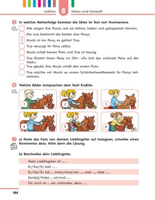 8 Natur und UmweltLektion
144
 In welcher Reihenfolge kommen die Sätze im Text vor? Nummeriere.
Alle zeigen ihre Ponys, wie sie stehen, traben und galoppieren können.
Die Jury bestimmt die besten drei Ponys.
1 Mucki ist ein Pony, es gehört Tina.
Tina versorgt ihr Pony selbst.
Mucki erhält keinen Preis und Tina ist traurig.
Tina flüstert ihrem Pony ins Ohr: «Du bist das schönste Pony auf der
Welt.»
Tina glaubt, ihre Mucki erhält den ersten Preis.
Tina möchte mit Mucki an einem Schönheitswettbewerb für Ponys teil-
nehmen.
 Welche Bilder entsprechen dem Text? Erzähle.
1 2 3
4 5 6
 a) Poste das Foto von deinem Lieblingstier auf Instagram, schreibe einen
Kommentar dazu. Höre dann die Lösung.
b) Beschreibe dein Lieblingstier.
Mein Lieblingstier ist ... .
Er/Sie/Es lebt ... .
Er/Sie/Es hat ... einen/eine/ein ..., zwei ..., viele ... .
Sein(e)/Ihr(e) ... ist/sind ... .
Für mich ist ... am schönsten, denn ... .
 
