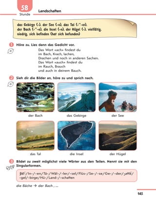 145
Stunde
58 Landschaften
das Gebirge (-), der See (-n), das Tal (-’’-er),
der Bach (-’’-e), die Insel (-n), der HЋgel (-), vielfЉltig,
niedrig, sich befinden (hat sich befunden)
 Höre zu. Lies dann das Gedicht vor.
Das Wort «ach» findest du
im Bach, Krach, lachen,
Drachen und noch in anderen Sachen.
Das Wort «auch» findest du
im Rauch, Brauch
und auch in deinem Bauch.
 Sieh dir die Bilder an, höre zu und sprich nach.
der Bach das Gebirge der See
das Tal die Insel der Hügel
 Bildet zu zweit möglichst viele Wörter aus den Teilen. Nennt sie mit den
Singularformen.
Bä-/In-/-en/Tä-/Wäl-/-ler/-sel/Flüs-/Se-/-se/Ge-/-der/-che/
-gel/-birge/Hü-/Land-/-schaften
die Bäche  der Bach , ...
 
