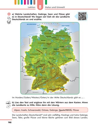 8 Natur und UmweltLektion
146
 a) Welche Landschaften, Gebirge, Seen und Flüsse gibt
es in Deutschland? Wo liegen sie? Sieh dir die Landkarte
Deutschlands an und erzähle.
Im Norden/Süden/Westen/Osten/in der Mitte Deutschlands gibt es ... .
b) Lies den Text und ergänze ihn mit den Wörtern aus dem Kasten. Nimm
die Landkarte zu Hilfe. Höre dann die Lösung.
Alpen, Inseln, Schwarzwald, Ostsee, Gebirge, Deutschlands, Flüsse
Die Landschaften Deutschlands(1)
sind sehr vielfältig. Niedrige und hohe Gebirge,
Seen, Täler, große Flüsse und kleine Bäche gehören zum Bild dieses Landes.
 