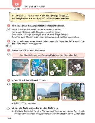148
Stunde
59 Wir und die Natur
der Strauch (-’’-er), das Nest (-er), das SchneeglЊckchen (-),
das MaiglЊckchen (-), das Reh (-e), entzЋcken (hat entzЋckt)
 Höre zu. Sprich die Zungenbrecher möglichst schnell.
Neun Eulen heulen heute um neun in der Scheune.
Esel essen Nesseln nicht, Nesseln essen Esel nicht.
Eine lange Schlange schlängelt sich um eine lange Stange.
Zwischen zwei Steinen lagen zwei Schlangen und zischten dazwischen.
 Was versteht man unter Natur? Jeder nennt ein Wort der Reihe nach. Wer
das letzte Wort nennt, gewinnt.
 Ordne die Wörter den Bildern zu.
das Maiglöckchen, das Schneeglöckchen, das Nest, das Reh
1 2 3 4
 a) Was ist auf den Bildern? Erzähle.
1 2 3
Auf Bild 1/2/3 ist ein/eine ... .
b) Lies die Texte und ordne sie den Bildern zu.
A. Die Natur bedeutet für mich Pflanzen und Tiere um uns herum. Das ist nicht
nur irgendwo in einem Wald, sondern auch in der Stadt in einem Garten oder
 
