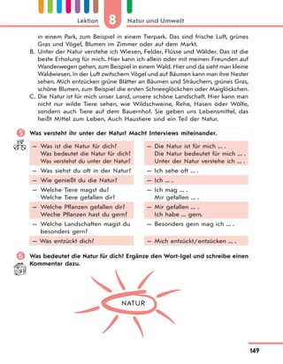 8 Natur und UmweltLektion
149
in einem Park, zum Beispiel in einem Tierpark. Das sind frische Luft, grünes
Gras und Vögel, Blumen im Zimmer oder auf dem Markt.
B. Unter der Natur verstehe ich Wiesen, Felder, Flüsse und Wälder. Das ist die
beste Erholung für mich. Hier kann ich allein oder mit meinen Freunden auf
Wanderwegen gehen, zum Beispiel in einem Wald. Hier und da sieht man kleine
Waldwiesen. In der Luft zwitschern Vögel und auf Bäumen kann man ihre Nester
sehen. Mich entzücken grüne Blätter an Bäumen und Sträuchern, grünes Gras,
schöne Blumen, zum Beispiel die ersten Schneeglöckchen oder Maiglöckchen.
C. Die Natur ist für mich unser Land, unsere schöne Landschaft. Hier kann man
nicht nur wilde Tiere sehen, wie Wildschweine, Rehe, Hasen oder Wölfe,
sondern auch Tiere auf dem Bauernhof. Sie geben uns Lebensmittel, das
heißt Mittel zum Leben. Auch Haustiere sind ein Teil der Natur.
 Was versteht ihr unter der Natur? Macht Interviews miteinander.
— Was ist die Natur für dich?
Was bedeutet die Natur für dich?
Was verstehst du unter der Natur?
— Was siehst du oft in der Natur?
— Wie genießt du die Natur?
— Welche Tiere magst du?
Welche Tiere gefallen dir?
— Welche Pflanzen gefallen dir?
Weche Pflanzen hast du gern?
— Welche Landschaften magst du
besonders gern?
— Was entzückt dich?
— Die Natur ist für mich ... .
Die Natur bedeutet für mich ... .
Unter der Natur verstehe ich ... .
— Ich sehe oft ... .
— Ich ... .
— Ich mag ... .
Mir gefallen ... .
— Mir gefallen ... .
Ich habe ... gern.
— Besonders gern mag ich ... .
— Mich entzückt/entzücken ... .
 Was bedeutet die Natur für dich? Ergänze den Wort-Igel und schreibe einen
Kommentar dazu.
NATUR
 