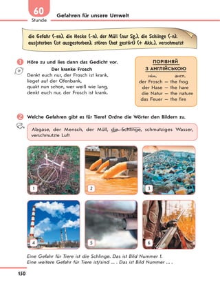 150
Stunde
60 Gefahren für unsere Umwelt
die Gefahr (-en), die Hecke (-n), der MЋll (nur Sg.), die Schlinge (-n),
aus|sterben (ist ausgestorben), stЊren (hat gestЊrt) (+ Akk.), verschmutzt
 Höre zu und lies dann das Gedicht vor.
Der kranke Frosch
Denkt euch nur, der Frosch ist krank,
lieget auf der Ofenbank,
quakt nun schon, wer weiß wie lang,
denkt euch nur, der Frosch ist krank.
 Welche Gefahren gibt es für Tiere? Ordne die Wörter den Bildern zu.
Abgase, der Mensch, der Müll, die Schlinge, schmutziges Wasser,
verschmutzte Luft
1 2 3
4 5 6
Eine Gefahr für Tiere ist die Schlinge. Das ist Bild Nummer 1.
Eine weitere Gefahr für Tiere ist/sind ... . Das ist Bild Nummer ... .
ПОРІВНЯЙ
З АНГЛІЙСЬКОЮ
нім. англ.
der Frosch — the frog
der Hase — the hare
die Natur — the nature
das Feuer — the fire
 