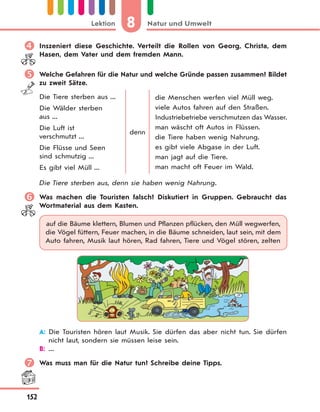 8 Natur und UmweltLektion
152
 Inszeniert diese Geschichte. Verteilt die Rollen von Georg, Christa, dem
Hasen, dem Vater und dem fremden Mann.
 Welche Gefahren für die Natur und welche Gründe passen zusammen? Bildet
zu zweit Sätze.
Die Tiere sterben aus ...
Die Wälder sterben
aus ...
Die Luft ist
verschmutzt ...
Die Flüsse und Seen
sind schmutzig ...
Es gibt viel Müll ...
denn
die Menschen werfen viel Müll weg.
viele Autos fahren auf den Straßen.
Industriebetriebe verschmutzen das Wasser.
man wäscht oft Autos in Flüssen.
die Tiere haben wenig Nahrung.
es gibt viele Abgase in der Luft.
man jagt auf die Tiere.
man macht oft Feuer im Wald.
Die Tiere sterben aus, denn sie haben wenig Nahrung.
 Was machen die Touristen falsch? Diskutiert in Gruppen. Gebraucht das
Wortmaterial aus dem Kasten.
auf die Bäume klettern, Blumen und Pflanzen pflücken, den Müll wegwerfen,
die Vögel füttern, Feuer machen, in die Bäume schneiden, laut sein, mit dem
Auto fahren, Musik laut hören, Rad fahren, Tiere und Vögel stören, zelten
A: Die Touristen hören laut Musik. Sie dürfen das aber nicht tun. Sie dürfen
nicht laut, sondern sie müssen leise sein.
B: ...
 Was muss man für die Natur tun? Schreibe deine Tipps.
 