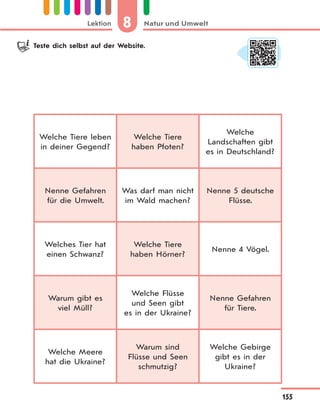 8 Natur und UmweltLektion
155
Welche Tiere leben
in deiner Gegend?
Welche Tiere
haben Pfoten?
Welche
Landschaften gibt
es in Deutschland?
Nenne Gefahren
für die Umwelt.
Was darf man nicht
im Wald machen?
Nenne 5 deutsche
Flüsse.
Welches Tier hat
einen Schwanz?
Welche Tiere
haben Hörner?
Nenne 4 Vögel.
Warum gibt es
viel Müll?
Welche Flüsse
und Seen gibt
es in der Ukraine?
Nenne Gefahren
für Tiere.
Welche Meere
hat die Ukraine?
Warum sind
Flüsse und Seen
schmutzig?
Welche Gebirge
gibt es in der
Ukraine?
Teste dich selbst auf der Website.
 