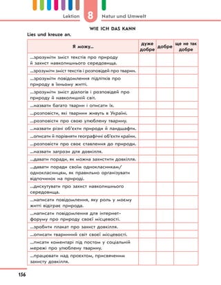 8 Natur und UmweltLektion
156
WIE ICH DAS KANN
Lies und kreuze an.
Я можу...
дуже
добре
добре
ще не так
добре
...зрозуміти зміст текстів про природу
й захист навколишнього середовища.
...зрозуміти зміст текстів і розповідей про тварин.
...зрозуміти повідомлення підлітків про
природу в їхньому житті.
...зрозуміти зміст діалогів і розповідей про
природу й навколишній світ.
...назвати багато тварин і описати їх.
...розповісти, які тварини живуть в Україні.
...розповісти про свою улюблену тварину.
...назвати різні об’єкти природи й ландшафти.
...описати й порівняти географічні об’єкти країни.
...розповісти про своє ставлення до природи.
...назвати загрози для довкілля.
...давати поради, як можна захистити довкілля.
...давати поради своїм однокласникам/
однокласницям, як правильно організувати
відпочинок на природі.
...дискутувати про захист навколишнього
середовища.
...написати повідомлення, яку роль у моєму
житті відіграє природа.
...написати повідомлення для інтернет-
форуму про природу своєї місцевості.
...зробити плакат про захист довкілля.
...описати тваринний світ своєї місцевості.
...писати коментарі під постом у соціальній
мережі про улюблену тварину.
...працювати над проєктом, присвяченим
захисту довкілля.
 