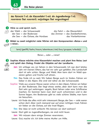 157
Stunde
63 Die Reise planen
das Reiseziel (-e), die Klassenfahrt (-en), die Jugendherberge (-n),
reservieren (hat reserviert), vor|schlagen (hat vorgeschlagen)
 Höre zu und sprich nach.
der Wald — der Schwarzwald
der See — der Bodensee
die See — die Ostsee, die Nordsee
die Fahrt — die Klassenfahrt
das Zimmer — das Zweibettzimmer,
das Vierbettzimmer
 Bildet zu zweit möglichst viele Wörter mit den Komponenten «Reise-» und
«-reise».
land/tasche/bahn/traum/abenteuer/ziel/bus/gruppe/urlaub(s)
Reise-... oder ...-reise?
 Sophies Klasse möchte eine Klassenfahrt machen und plant ihre Reise. Lest
und spielt den Dialog. Findet die Objekte auf der Landkarte.
Jan: Ich schlage vor, wir fahren in den Schwarzwald. Ich war dort letztes
Jahr mit meinen Eltern, das hat mir sehr gut gefallen. Die Landschaft
dort ist sehr schön: Berge und Wald. Man kann dort im Wald spa-
zieren gehen und frische Luft atmen.
Tim: Das finde ich zu weit. Wir haben Berge auch im Süden. Fahren wir
lieber in die Alpen. Die sind viel näher als der Schwarzwald.
Sophie: Viele aus unserer Klasse waren schon in den Alpen. Fahren wir lieber
an den Bodensee. Der liegt etwas weiter, aber dort kann man die
Zeit sehr gut verbringen: segeln, Boot fahren oder eine Schiffsreise
machen. Im Sommer kann man dort auch schwimmen und in der
Sonne liegen. Am Bodensee gibt es viele schöne Städte, man kann
sie besuchen.
Laura: Ich finde das alles nicht sehr interessant. Berge, der See — viele waren
schon dort. Aber noch niemand war auf einer richtigen Insel. Fahren
wir lieber an die Ostsee, auf die Insel Rügen.
Tim: Die Idee ist nicht schlecht. Wo können wir dort wohnen?
Laura: Dort gibt es Jugendherbergen, sie sind nicht teuer.
Jan: Wir müssen dann einige Zimmer reservieren.
Laura: Gut, mache ich. Ich bitte meine Mutter um Hilfe.
 