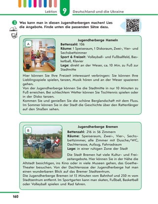 9 Deutschland und die UkraineLektion
160
 Was kann man in diesen Jugendherbergen machen? Lies
die Angebote. Finde unten die passenden Sätze dazu.
Jugendherberge Hameln
Bettenzahl: 106
Räume: 1 Speiseraum, 1 Diskoraum, Zwei-, Vier- und
Sechsbettzimmer
Sport & Freizeit: Volleyball- und Fußballfeld, Bas-
ketball, Klavier
Lage: direkt an der Weser, ca. 10 Min. zu Fuß zur
Stadtmitte
Hier können Sie Ihre Freizeit interessant verbringen: Sie können Ihre
Lieblingsspiele spielen, tanzen, Musik hören und an der Weser spazieren
gehen.
Von der Jugendherberge können Sie die Stadtmitte in nur 10 Minuten zu
Fuß erreichen. Bei schlechtem Wetter können Sie Tischtennis spielen oder
in der Disko tanzen.
Kommen Sie und genießen Sie die schöne Berglandschaft mit dem Fluss.
Im Sommer können Sie in der Stadt die Geschichte über den Rattenfänger
auf den Straßen sehen.
A
Jugendherberge Bremen
Bettenzahl: 216 in 56 Zimmern
Räume: Speiseraum, Zwei-, Vier-, Sechs-
bettzimmer, alle Zimmer mit Dusche/WC,
Dachterrasse, Aufzug, Fahrradraum
Lage: in einer ruhigen Zone der Stadt
Die Stadt Bremen hat viele Kultur- und Frei-
zeitangebote. Hier können Sie in der Nähe die
Altstadt besichtigen, ins Kino oder in viele Museen gehen, das Goethe-
Theater besuchen. Von der Dachterrasse der Jugendherberge hat man
einen wunderbaren Blick auf das Bremer Stadtzentrum.
Die Jugendherberge Bremen ist 15 Minuten vom Bahnhof und 250 m vom
Stadtzentrum entfernt. Im Sportgarten kann man skaten, Fußball, Basketball
oder Volleyball spielen und Rad fahren.
B
 