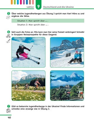9 Deutschland und die UkraineLektion
162
 Über welche Jugendherbergen aus Übung 3 spricht man hier? Höre zu und
ergänze die Sätze.
Situation 1: Man spricht über ... .
Situation 2: Man spricht über ... .
 Seht euch die Fotos an. Wie kann man hier seine Freizeit verbringen? Schreibt
in Gruppen Reiseprospekte für diese Gegend.
 Gibt es bekannte Jugendherberge in der Ukraine? Finde Informationen und
schreibe eine Anzeige wie in Übung 3.
 