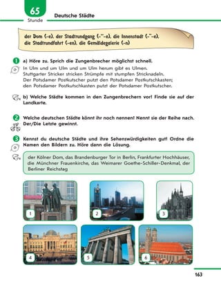 163
Stunde
65 Deutsche Städte
der Dom (-e), der Stadtrundgang (-’’-e), die Innenstadt (-''-e),
die Stadtrundfahrt (-en), die GemЉldegalerie (-n)
 a) Höre zu. Sprich die Zungenbrecher möglichst schnell.
In Ulm und um Ulm und um Ulm herum gibt es Ulmen.
Stuttgarter Stricker stricken Strümpfe mit stumpfen Stricknadeln.
Der Potsdamer Postkutscher putzt den Potsdamer Postkutschkasten;
den Potsdamer Postkutschkasten putzt der Potsdamer Postkutscher.
b) Welche Städte kommen in den Zungenbrechern vor? Finde sie auf der
Landkarte.
 Welche deutschen Städte könnt ihr noch nennen? Nennt sie der Reihe nach.
Der/Die Letzte gewinnt.
 Kennst du deutsche Städte und ihre Sehenswürdigkeiten gut? Ordne die
Namen den Bildern zu. Höre dann die Lösung.
der Kölner Dom, das Brandenburger Tor in Berlin, Frankfurter Hochhäuser,
die Münchner Frauenkirche, das Weimarer Goethe-Schiller-Denkmal, der
Berliner Reichstag
1 2 3
4 5 6
 