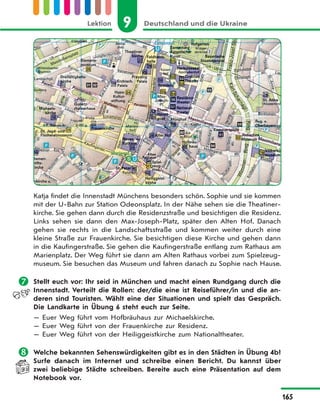 9 Deutschland und die UkraineLektion
165
Katja findet die Innenstadt Münchens besonders schön. Sophie und sie kommen
mit der U-Bahn zur Station Odeonsplatz. In der Nähe sehen sie die Theatiner-
kirche. Sie gehen dann durch die Residenzstraße und besichtigen die Residenz.
Links sehen sie dann den Max-Joseph-Platz, später den Alten Hof. Danach
gehen sie rechts in die Landschaftsstraße und kommen weiter durch eine
kleine Straße zur Frauenkirche. Sie besichtigen diese Kirche und gehen dann
in die Kaufingerstraße. Sie gehen die Kaufingerstraße entlang zum Rathaus am
Marienplatz. Der Weg führt sie dann am Alten Rathaus vorbei zum Spielzeug-
museum. Sie besuchen das Museum und fahren danach zu Sophie nach Hause.
 Stellt euch vor: Ihr seid in München und macht einen Rundgang durch die
Innenstadt. Verteilt die Rollen: der/die eine ist Reiseführer/in und die an-
deren sind Touristen. Wählt eine der Situationen und spielt das Gespräch.
Die Landkarte in Übung 6 steht euch zur Seite.
— Euer Weg führt vom Hofbräuhaus zur Michaelskirche.
— Euer Weg führt von der Frauenkirche zur Residenz.
— Euer Weg führt von der Heiliggeistkirche zum Nationaltheater.
 Welche bekannten Sehenswürdigkeiten gibt es in den Städten in Übung 4b?
Surfe danach im Internet und schreibe einen Bericht. Du kannst über
zwei beliebige Städte schreiben. Bereite auch eine Präsentation auf dem
Notebook vor.
 