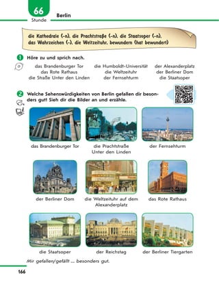166
Stunde
66 Berlin
die Kathedrale (-n), die PrachtstraЏe (-n), die Staatsoper (-n),
das Wahrzeichen (-), die Weltzeituhr, bewundern (hat bewundert)
 Höre zu und sprich nach.
das Brandenburger Tor die Humboldt-Universität der Alexanderplatz
das Rote Rathaus die Weltzeituhr der Berliner Dom
die Straße Unter den Linden der Fernsehturm die Staatsoper
 Welche Sehenswürdigkeiten von Berlin gefallen dir beson-
ders gut? Sieh dir die Bilder an und erzähle.
das Brandenburger Tor die Prachtstraße
Unter den Linden
der Fernsehturm
der Berliner Dom die Weltzeituhr auf dem
Alexanderplatz
das Rote Rathaus
die Staatsoper der Reichstag der Berliner Tiergarten
Mir gefallen/gefällt ... besonders gut.
 