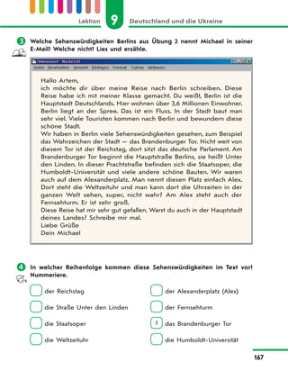 9 Deutschland und die UkraineLektion
167
 Welche Sehenswürdigkeiten Berlins aus Übung 2 nennt Michael in seiner
E-Mail? Welche nicht? Lies und erzähle.
Hallo Artem,
ich möchte dir über meine Reise nach Berlin schreiben. Diese
Reise habe ich mit meiner Klasse gemacht. Du weißt, Berlin ist die
Hauptstadt Deutschlands. Hier wohnen über 3,6 Millionen Einwohner.
Berlin liegt an der Spree. Das ist ein Fluss. In der Stadt baut man
sehr viel. Viele Touristen kommen nach Berlin und bewundern diese
schöne Stadt.
Wir haben in Berlin viele Sehenswürdigkeiten gesehen, zum Beispiel
das Wahrzeichen der Stadt — das Brandenburger Tor. Nicht weit von
diesem Tor ist der Reichstag, dort sitzt das deutsche Parlament. Am
Brandenburger Tor beginnt die Hauptstraße Berlins, sie heißt Unter
den Linden. In dieser Prachtstraße befinden sich die Staatsoper, die
Humboldt-Universität und viele andere schöne Bauten. Wir waren
auch auf dem Alexanderplatz. Man nennt diesen Platz einfach Alex.
Dort steht die Weltzeituhr und man kann dort die Uhrzeiten in der
ganzen Welt sehen, super, nicht wahr? Am Alex steht auch der
Fernsehturm. Er ist sehr groß.
Diese Reise hat mir sehr gut gefallen. Warst du auch in der Hauptstadt
deines Landes? Schreibe mir mal.
Liebe Grüße
Dein Michael
 In welcher Reihenfolge kommen diese Sehenswürdigkeiten im Text vor?
Nummeriere.
der Reichstag der Alexanderplatz (Alex)
die Straße Unter den Linden der Fernsehturm
die Staatsoper 1 das Brandenburger Tor
die Weltzeituhr die Humboldt-Universität
 