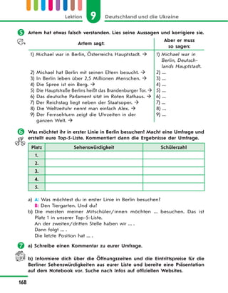 9 Deutschland und die UkraineLektion
168
 Artem hat etwas falsch verstanden. Lies seine Aussagen und korrigiere sie.
Artem sagt:
Aber er muss
so sagen:
1) Michael war in Berlin, Österreichs Hauptstadt. 
2) Michael hat Berlin mit seinen Eltern besucht. 
3) In Berlin leben über 2,5 Millionen Menschen. 
4) Die Spree ist ein Berg. 
5) Die Hauptstraße Berlins heißt das Brandenburger Tor. 
6) Das deutsche Parlament sitzt im Roten Rathaus. 
7) Der Reichstag liegt neben der Staatsoper. 
8) Die Weltzeituhr nennt man einfach Alex. 
9) Der Fernsehturm zeigt die Uhrzeiten in der
ganzen Welt. 
1) Michael war in
Berlin, Deutsch-
lands Hauptstadt.
2) ...
3) ...
4) ...
5) ...
6) ...
7) ...
8) ...
9) ...
 Was möchtet ihr in erster Linie in Berlin besuchen? Macht eine Umfrage und
erstellt eure Top-5-Liste. Kommentiert dann die Ergebnisse der Umfrage.
Platz Sehenswürdigkeit Schülerzahl
1.
2.
3.
4.
5.
a) A: Was möchtest du in erster Linie in Berlin besuchen?
B: Den Tiergarten. Und du?
b) Die meisten meiner Mitschüler/innen möchten ... besuchen. Das ist
Platz 1 in unserer Top-5-Liste.
An der zweiten/dritten Stelle haben wir ... .
Dann folgt ... .
Die letzte Position hat ... .
 a) Schreibe einen Kommentar zu eurer Umfrage.
b) Informiere dich über die Öffnungszeiten und die Eintrittspreise für die
Berliner Sehenswürdigkeiten aus eurer Liste und bereite eine Präsentation
auf dem Notebook vor. Suche nach Infos auf offiziellen Websites.
 