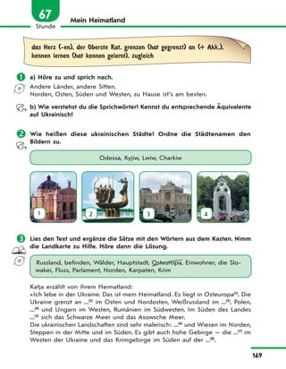 169
Stunde
67 Mein Heimatland
das Herz (-en), der Oberste Rat, grenzen (hat gegrenzt) an (+ Akk.),
kennen lernen (hat kennen gelernt), zugleich
 a) Höre zu und sprich nach.
Andere Länder, andere Sitten.
Norden, Osten, Süden und Westen, zu Hause ist’s am besten.
b) Wie verstehst du die Sprichwörter? Kennst du entsprechende Äquivalente
auf Ukrainisch?
 Wie heißen diese ukrainischen Städte? Ordne die Städtenamen den
Bildern zu.
Odessa, Kyjiw, Lwiw, Charkiw
1 2 3 4
 Lies den Text und ergänze die Sätze mit den Wörtern aus dem Kasten. Nimm
die Landkarte zu Hilfe. Höre dann die Lösung.
Russland, befinden, Wälder, Hauptstadt, Osteuropa, Einwohner, die Slo-
wakei, Fluss, Parlament, Norden, Karpaten, Krim
Katja erzählt von ihrem Heimatland:
«Ich lebe in der Ukraine. Das ist mein Heimatland. Es liegt in Osteuropa(1)
. Die
Ukraine grenzt an ...(2)
im Osten und Nordosten, Weißrussland im ...(3)
, Polen,
...(4)
und Ungarn im Westen, Rumänien im Südwesten. Im Süden des Landes
...(5)
sich das Schwarze Meer und das Asowsche Meer.
Die ukrainischen Landschaften sind sehr malerisch: ...(6)
und Wiesen im Norden,
Steppen in der Mitte und im Süden. Es gibt auch hohe Gebirge — die ...(7)
im
Westen der Ukraine und das Krimgebirge im Süden auf der ...(8)
.
 