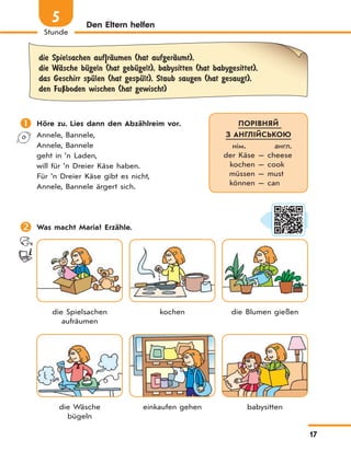 17
Stunde
5 Den Eltern helfen
die Spielsachen auf|rЉumen (hat aufgerЉumt),
die WЉsche bЋgeln (hat gebЋgelt), babysitten (hat babygesittet),
das Geschirr spЋlen (hat gespЋlt), Staub saugen (hat gesaugt),
den FuЏboden wischen (hat gewischt)
 Höre zu. Lies dann den Abzählreim vor.
Annele, Bannele,
Annele, Bannele
geht in ’n Laden,
will für ’n Dreier Käse haben.
Für ’n Dreier Käse gibt es nicht,
Annele, Bannele ärgert sich.
 Was macht Maria? Erzähle.
die Spielsachen
aufräumen
kochen die Blumen gießen
die Wäsche
bügeln
einkaufen gehen babysitten
ПОРІВНЯЙ
З АНГЛІЙСЬКОЮ
нім. англ.
der Käse — cheese
kochen — cook
müssen — must
können — can
 
