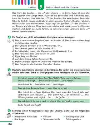 9 Deutschland und die UkraineLektion
170
Das Herz des Landes — die ...(9)
der Ukraine — ist Kyjiw. Kyjiw ist eine alte
und zugleich eine junge Stadt. Kyjiw ist ein politisches und kulturelles Zen-
trum des Landes. Hier sitzt das ...(10)
des Landes, die Werchowna Rada (der
Oberste Rat). In dieser Stadt gibt es viele Museen, Kirchen, Theater, Fabriken,
Hochschulen und Universitäten. Kyjiw liegt am größten ...(11)
der Ukraine —
am Dnipro. Auf diesem Fluss kann man schöne und interessante Schiffsreisen
machen und durch das Land fahren. So kann man unser Land und seine ...(12)
besser kennen lernen.»
 Ein Tourist war nicht aufmerksam. Korrigiere seine Aussagen.
1) Das Schwarze Meer liegt im Osten des Landes.  Das Schwarze Meer liegt
im Süden des Landes.
2) Die Ukraine befindet sich in Westeuropa.  ...
3) Die Ukraine grenzt an acht Länder.  ...
4) Im Südwesten grenzt die Ukraine an Weißrussland.  ...
5) Das Parlament des Landes sitzt in Lwiw.
6) Kyjiw liegt am Dnister.
7) Auf dem Dnipro fahren keine Schiffe.
8) Hohe Gebirge liegen im Osten und Norden des Landes.
9) Der Dnipro ist der kleinste Fluss der Ukraine.
 Deutsche Jugendliche kommen in die Ukraine. Sie wollen die interessantesten
Städte besuchen. Stellt in Kleingruppen eine Reiseroute für sie zusammen.
Ihr könnt zuerst mit dem Zug/Bus/Schiff/Auto nach ... fahren.
Diese Stadt liegt ... . Die Fahrkarte kostet ... pro Person.
Dort könnt ihr ... besuchen und ... besichtigen.
Das nächste Reiseziel kann ... sein. Das ist in/auf ... .
Hier könnt ihr ... Tage bleiben. Hier kann man die Freizeit sehr gut
verbringen, zum Beispiel ... . Der Eintritt für ... ist frei/kostet ... . Die
Öffnungszeiten sind täglich ... bis ... Uhr (außer ...).
Danach könnt ihr noch nach ... fahren. Hier ist/sind ... interessant.
Gute Reise! Viel Spaß!
 Schreibe einen Reiseprospekt über die Ukraine. Gehe auf die folgenden
Aspekte ein.
 Interessante Reiseziele
 Ihre Lage
 Verkehr
 Sehenswertes da
 Eintrittspreise und
Öffnungszeiten
 