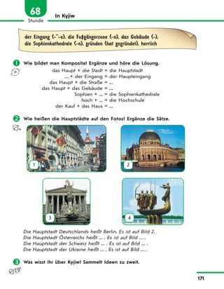 171
Stunde
68 In Kyjiw
der Eingang (-''-e), die FuЏgЉngerzone (-n), das GebЉude (-),
die Sophienkathedrale (-n), grЋnden (hat gegrЋndet), herrlich
 Wie bildet man Komposita? Ergänze und höre die Lösung.
das Haupt + die Stadt = die Hauptstadt
... + der Eingang = der Haupteingang
das Haupt + die Straße = ...
das Haupt + das Gebäude = ...
Sophien + ... = die Sophienkathedrale
hoch + ... = die Hochschule
der Kauf + das Haus = ...
 Wie heißen die Hauptstädte auf den Fotos? Ergänze die Sätze.
1 2
3 4
Die Hauptstadt Deutschlands heißt Berlin. Es ist auf Bild 2.
Die Hauptstadt Österreichs heißt ... . Es ist auf Bild ... .
Die Hauptstadt der Schweiz heißt ... . Es ist auf Bild ... .
Die Hauptstadt der Ukraine heißt ... . Es ist auf Bild ... .
 Was wisst ihr über Kyjiw? Sammelt Ideen zu zweit.
 