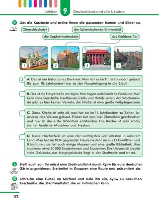 9 Deutschland und die UkraineLektion
172
 Lies die Kurztexte und ordne ihnen die passenden Namen und Bilder zu.
die Schewtschenko-UniversitätChreschtschatyk
die Sophienkathedrale
1 3 4
das Goldene Tor
2
A. Das ist ein historisches Denkmal. Man hat es im 11. Jahrhundert gebaut.
Bis zum 18. Jahrhundert war es der Haupteingang in die Stadt.
2
B. Das ist die Hauptstraße von Kyjiw.Hier liegen viele herrliche Gebäude.Man
kann viele Geschäfte, Kaufhäuser, Cafés und Hotels sehen. Am Wochenen-
de gibt es hier keinen Verkehr, die Straße ist eine große Fußgängerzone.
C. Diese Kirche ist sehr alt, man hat sie im 11. Jahrhundert zu Zeiten Ja-
roslaws des Weisen gebaut. Früher hat man hier Chroniken geschrieben
und hier ist die erste Bibliothek entstanden. Die Kirche ist sehr schön,
sie hat herrliche Mosaiken und Fresken.
D. Diese Hochschule ist eine der wichtigsten und ältesten in unserem
Land. Man hat sie 1834 gegründet. Heute besteht sie aus 13 Fakultäten und
8 Instituten, sie hat auch einige Museen und eine große Bibliothek. Hier
studieren etwa 30000 Studentinnen und Studenten. Die Universität besitzt
viele Gebäude, das Hauptgebäude liegt in der Stadtmitte und ist rot.
 Stellt euch vor: Ihr müsst eine Stadtrundfahrt durch Kyjiw für eure deutschen
Gäste organisieren. Erarbeitet in Gruppen eine Route und präsentiert sie.
 Schreibe eine E-Mail an Michael und lade ihn ein, Kyjiw zu besuchen.
Beschreibe die Stadtrundfahrt, die er mitmachen kann.
 