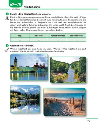 173
Stunden
69—70 Wiederholung
 Projekt «Eine Deutschlandreise planen».
Plant in Gruppen eine gemeinsame Reise durch Deutschland. Ihr habt 10 Tage
für diese Deutschlandreise. Bestimmt eure Reiseroute, eure Reiseziele und die
Dauer der Aufenthalte da. Besprecht auch, mit welchen Verkehrsmitteln ihr
reisen und welche Sehenswürdigkeiten ihr sehen wollt. Tragt die Angaben in
die Tabelle ein und erzählt von eurer zukünftigen Reise. Macht auch Collagen
mit Fotos oder Bildern von diesen deutschen Städten.
Tag Reiseziel Verkehrsmittel Sehenswertes
... ... ... ...
 Geschichten schreiben.
Wohin möchtest du eine Reise machen? Warum? Was möchtest du dort
machen? Wähle ein Bild und schreibe eine Geschichte.
 