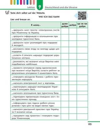 9 Deutschland und die UkraineLektion
175
Teste dich selbst auf der Website.
WIE ICH DAS KANN
Lies und kreuze an.
Я можу...
дуже
добре
добре
ще не так
добре
...зрозуміти зміст текстів і електронних листів
про Німеччину та Україну.
...зрозуміти інформацію в оголошеннях про
молодіжні туристичні бази.
...зрозуміти зміст розповідей про подорожі
й екскурсії.
...висловити свою згоду чи незгоду щодо цілі
подорожі.
...скласти й описати маршрут подорожі укра-
їнськими містами.
...розповісти, які визначні місця Берліна мені
подобаються найбільше.
...провести опитування серед однокласників
про визначні місця Берліна, скласти рейтинг за
результатами опитування й коментувати його.
...планувати екскурсію Києвом і робити пре-
зентацію маршруту.
...написати електронний лист у відповідь.
...пропонувати маршрут екоподорожі Украї-
ною й описувати його.
...написати оголошення про туристичну базу.
...підготувати презентацію німецьких міст і їх-
ніх туристичних принад.
...інформувати про години роботи різних
установ і про ціни на вхідні квитки туди.
...написати рекламний проспект про Україну
та її визначні місця.
...працювати над проєктом і планувати подо-
рож Німеччиною.
 