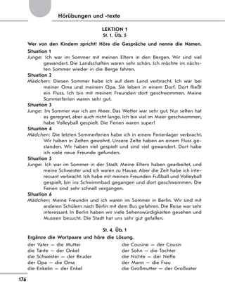 176
Hörübungen und -texte
LEKTION 1
St. 1, Üb. 5
Wer von den Kindern spricht? Höre die Gespräche und nenne die Namen.
Situation 1
Junge: Ich war im Sommer mit meinen Eltern in den Bergen. Wir sind viel
gewandert. Die Landschaften waren sehr schön. Ich möchte im nächs-
ten Sommer wieder in die Berge fahren.
Situation 2
Mädchen: Diesen Sommer habe ich auf dem Land verbracht. Ich war bei
meiner Oma und meinem Opa. Sie leben in einem Dorf. Dort fließt
ein Fluss. Ich bin mit meinen Freunden dort geschwommen. Meine
Sommerferien waren sehr gut.
Situation 3
Junge: Im Sommer war ich am Meer. Das Wetter war sehr gut. Nur selten hat
es geregnet, aber auch nicht lange. Ich bin viel im Meer geschwommen,
habe Volleyball gespielt. Die Ferien waren super!
Situation 4
Mädchen: Die letzten Sommerferien habe ich in einem Ferienlager verbracht.
Wir haben in Zelten gewohnt. Unsere Zelte haben an einem Fluss ge-
standen. Wir haben viel gespielt und sind viel gewandert. Dort habe
ich viele neue Freunde gefunden.
Situation 5
Junge: Ich war im Sommer in der Stadt. Meine Eltern haben gearbeitet, und
meine Schwester und ich waren zu Hause. Aber die Zeit habe ich inte-
ressant verbracht. Ich habe mit meinen Freunden Fußball und Volleyball
gespielt, bin ins Schwimmbad gegangen und dort geschwommen. Die
Ferien sind sehr schnell vergangen.
Situation 6
Mädchen: Meine Freundin und ich waren im Sommer in Berlin. Wir sind mit
anderen Schülern nach Berlin mit dem Bus gefahren. Die Reise war sehr
interessant. In Berlin haben wir viele Sehenswürdigkeiten gesehen und
Museen besucht. Die Stadt hat uns sehr gut gefallen.
St. 4, Üb. 1
Ergänze die Wortpaare und höre die Lösung.
der Vater — die Mutter die Cousine — der Cousin
die Tante — der Onkel der Sohn — die Tochter
die Schwester — der Bruder die Nichte — der Neffe
der Opa — die Oma der Mann — die Frau
die Enkelin — der Enkel die Großmutter — der Großvater
 