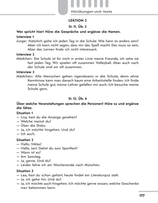 177
Hörübungen und -texte
LEKTION 2
St. 11, Üb. 3
Wer spricht hier? Höre die Gespräche und ergänze die Namen.
Interview 1
Junge: Natürlich gehe ich jeden Tag in die Schule. Wie kann es anders sein?
Aber ich kann nicht sagen, dass mir das Spaß macht. Das muss so sein.
Aber das Lernen finde ich nicht interessant.
Interview 2
Mädchen: Die Schule ist für mich in erster Linie meine Freunde, ich sehe sie
fast jeden Tag. Wir spielen oft zusammen Volleyball. Aber auch nach
der Schule sind wir oft zusammen.
Interview 3
Mädchen: Alle Menschen gehen irgendwann in die Schule, denn ohne
Kenntnisse kann man danach kaum eine Arbeitsstelle finden. Ich finde
meine Schule gut, meine Lehrer gefallen mir auch. Ich besuche meine
Schule gern.
St. 12, Üb. 4
Über welche Veranstaltungen sprechen die Personen? Höre zu und ergänze
die Sätze.
Situation 1
— Lisa, hast du die Anzeige gesehen?
— Welche meinst du?
— Über die Disko.
— Ja, ich möchte hingehen. Und du?
— Ich auch.
Situation 2
— Hallo, Niklas!
— Hallo, Jan! Gehst du zum Sportfest?
— Wann ist es?
— Am Samstag.
— Ja, gerne. Und du?
— Leider fahre ich am Wochenende nach München.
Situation 3
— Lea, hast du schon gehört, heute findet ein Literaturquiz statt.
— Ja, ich gehe hin. Und du?
— Ja, ich möchte auch hingehen. Ich möchte gerne wissen, welche Geschenke
man bekommen kann.
 