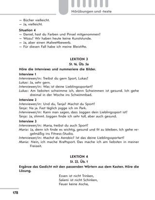 178
Hörübungen und -texte
— Bücher vielleicht.
— Ja, vielleicht.
Situation 4
— Daniel, hast du Farben und Pinsel mitgenommen?
— Wozu? Wir haben heute keine Kunststunde.
— Ja, aber einen Malwettbewerb.
— Für diesen Fall habe ich meine Bleistifte.
LEKTION 3
St. 16, Üb. 5a
Höre die Interviews und nummeriere die Bilder.
Interview 1
Interviewer/in: Treibst du gern Sport, Lukas?
Lukas: Ja, sehr gern.
Interviewer/in: Was ist deine Lieblingssportart?
Lukas: Am liebsten schwimme ich, denn Schwimmen ist gesund. Ich gehe
dreimal in der Woche ins Schwimmbad.
Interview 2
Interviewer/in: Und du, Tanja? Machst du Sport?
Tanja: Na ja. Fast täglich jogge ich im Park.
Interviewer/in: Kann man sagen, dass Joggen dein Lieblingssport ist?
Tanja: Ja, stimmt. Joggen finde ich sehr toll, aber auch gesund.
Interview 3
Interviewer/in: Maria, treibst du auch Sport?
Maria: Ja, denn ich finde es wichtig, gesund und fit zu bleiben. Ich gehe re-
gelmäßig ins Fitness-Studio.
Interviewer/in: Machst du Aerobic? Ist das deine Lieblingssportart?
Maria: Nein, ich mache Kraftsport. Das mache ich am liebsten in meiner
Freizeit.
LEKTION 4
St. 22, Üb. 1
Ergänze das Gedicht mit den passenden Wörtern aus dem Kasten. Höre die
Lösung.
Essen ist nicht Trinken,
Salami ist nicht Schinken,
Feuer keine Asche,
 