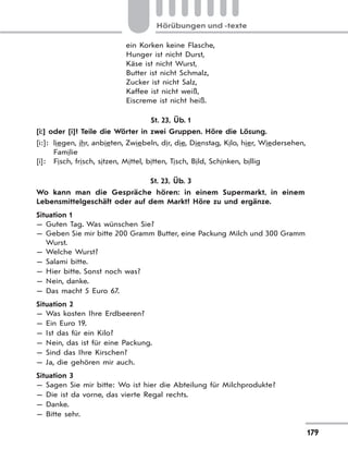 179
Hörübungen und -texte
ein Korken keine Flasche,
Hunger ist nicht Durst,
Käse ist nicht Wurst,
Butter ist nicht Schmalz,
Zucker ist nicht Salz,
Kaffee ist nicht weiß,
Eiscreme ist nicht heiß.
St. 23, Üb. 1
[i:] oder [i]? Teile die Wörter in zwei Gruppen. Höre die Lösung.
[i:]: liegen, ihr, anbieten, Zwiebeln, dir, die, Dienstag, Kilo, hier, Wiedersehen,
Familie
[i]: Fisch, frisch, sitzen, Mittel, bitten, Tisch, Bild, Schinken, billig
St. 23, Üb. 3
Wo kann man die Gespräche hören: in einem Supermarkt, in einem
Lebensmittelgeschäft oder auf dem Markt? Höre zu und ergänze.
Situation 1
— Guten Tag. Was wünschen Sie?
— Geben Sie mir bitte 200 Gramm Butter, eine Packung Milch und 300 Gramm
Wurst.
— Welche Wurst?
— Salami bitte.
— Hier bitte. Sonst noch was?
— Nein, danke.
— Das macht 5 Euro 67.
Situation 2
— Was kosten Ihre Erdbeeren?
— Ein Euro 19.
— Ist das für ein Kilo?
— Nein, das ist für eine Packung.
— Sind das Ihre Kirschen?
— Ja, die gehören mir auch.
Situation 3
— Sagen Sie mir bitte: Wo ist hier die Abteilung für Milchprodukte?
— Die ist da vorne, das vierte Regal rechts.
— Danke.
— Bitte sehr.
 