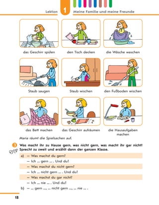 1Lektion Meine Familie und meine Freunde
18
das Geschirr spülen den Tisch decken die Wäsche waschen
Staub saugen Staub wischen den Fußboden wischen
das Bett machen das Geschirr aufräumen die Hausaufgaben
machen
Maria räumt die Spielsachen auf.
 Was macht ihr zu Hause gern, was nicht gern, was macht ihr gar nicht?
Sprecht zu zweit und erzählt dann der ganzen Klasse.
a) — Was machst du gern?
— Ich ... gern ... . Und du?
— Was machst du nicht gern?
— Ich ... nicht gern ... . Und du?
— Was machst du gar nicht?
— Ich ... nie ... . Und du?
b) — ... gern ..., ... nicht gern ..., ... nie ... .
 