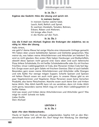180
Hörübungen und -texte
St. 24, Üb. 1
Ergänze das Gedicht. Höre die Lösung und sprich mit.
In meinem Garten
In meinem Garten wächst Salat,
Lauch, Kohl, Rettich und Spinat.
Es wachsen Zwiebeln, Tomaten, Bohnen,
Erbsen, Rüben und Melonen.
Ich bringe alles frisch
in die Küche auf den Tisch.
St. 26, Üb. 3
Lies die E-Mail von Michael. Ergänze die Endungen der Adjektive, wo es
nötig ist. Höre die Lösung.
Hallo Artem,
wie geht’s? Meine Klasse hat vorige Woche eine interessante Umfrage gemacht.
Wir haben über unsere beliebtesten Speisen und Getränke gesprochen. Was
meinst du, was haben meine Mitschülerinnen und Mitschüler am liebsten? Du
wirst es nicht glauben. Den ersten Platz haben Hamburger und Bratkartoffeln,
obwohl diese Speisen nicht gesund sind. Ganz oben sind auch italienische
Pizza, bittere Schokolade, Eis mit heißer Schokoladensoße oder Eis mit frischen
Früchten. Unser Lieblingsgetränk ist Cola, drei Personen trinken Cola fast täg-
lich. Einige essen auch gern Salate mit frischem Gemüse. Obst ist auch beliebt.
Besonders gern essen meine Mitschülerinnen und Mitschüler süße Orangen
und rote Äpfel. Nur wenige mögen Suppen. Scharfe Speisen und Speisen
mit fettem Fleisch essen wir auch nicht gern. In unserer Klasse gibt es ein
paar Vegetarierinnen und Vegetarier. Diese Personen essen keine tierischen
Produkte, also keine Fleischwaren. Manche essen auch keine Eier und trinken
keine Milch. Was Milch betrifft, kann ich sie verstehen, denn ich trinke Milch
nicht gerne, besonders warme Milch mag ich nicht. Mein Lieblingsgetränk ist
heißer Kakao.
Und was essen und trinken deine Mitschülerinnen und Mitschüler gern? Was
mögt ihr nicht? Schreib mir bald.
Liebe Grüße
Dein Michael
LEKTION 5
St. 31, Üb. 5
Spiel «Vor dem Kleiderschrank».
Heute ist Sophie früh am Morgen aufgestanden. Sophie tritt an den Klei-
derschrank heran und öffnet ihn. Dort hängt ihre Kleidung. Sie überlegt:
 