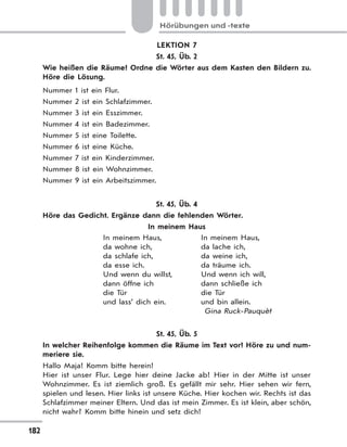 182
Hörübungen und -texte
LEKTION 7
St. 45, Üb. 2
Wie heißen die Räume? Ordne die Wörter aus dem Kasten den Bildern zu.
Höre die Lösung.
Nummer 1 ist ein Flur.
Nummer 2 ist ein Schlafzimmer.
Nummer 3 ist ein Esszimmer.
Nummer 4 ist ein Badezimmer.
Nummer 5 ist eine Toilette.
Nummer 6 ist eine Küche.
Nummer 7 ist ein Kinderzimmer.
Nummer 8 ist ein Wohnzimmer.
Nummer 9 ist ein Arbeitszimmer.
St. 45, Üb. 4
Höre das Gedicht. Ergänze dann die fehlenden Wörter.
In meinem Haus
In meinem Haus,
da wohne ich,
da schlafe ich,
da esse ich.
Und wenn du willst,
dann öffne ich
die Tür
und lass’ dich ein.
In meinem Haus,
da lache ich,
da weine ich,
da träume ich.
Und wenn ich will,
dann schließe ich
die Tür
und bin allein.
Gina Ruck-Pauquèt
St. 45, Üb. 5
In welcher Reihenfolge kommen die Räume im Text vor? Höre zu und num-
meriere sie.
Hallo Maja! Komm bitte herein!
Hier ist unser Flur. Lege hier deine Jacke ab! Hier in der Mitte ist unser
Wohnzimmer. Es ist ziemlich groß. Es gefällt mir sehr. Hier sehen wir fern,
spielen und lesen. Hier links ist unsere Küche. Hier kochen wir. Rechts ist das
Schlafzimmer meiner Eltern. Und das ist mein Zimmer. Es ist klein, aber schön,
nicht wahr? Komm bitte hinein und setz dich!
 
