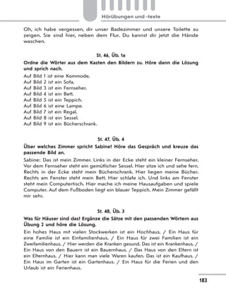 183
Hörübungen und -texte
Oh, ich habe vergessen, dir unser Badezimmer und unsere Toilette zu
zeigen. Sie sind hier, neben dem Flur. Du kannst dir jetzt die Hände
waschen.
St. 46, Üb. 1a
Ordne die Wörter aus dem Kasten den Bildern zu. Höre dann die Lösung
und sprich nach.
Auf Bild 1 ist eine Kommode.
Auf Bild 2 ist ein Sofa.
Auf Bild 3 ist ein Fernseher.
Auf Bild 4 ist ein Bett.
Auf Bild 5 ist ein Teppich.
Auf Bild 6 ist eine Lampe.
Auf Bild 7 ist ein Regal.
Auf Bild 8 ist ein Sessel.
Auf Bild 9 ist ein Bücherschrank.
St. 47, Üb. 4
Über welches Zimmer spricht Sabine? Höre das Gespräch und kreuze das
passende Bild an.
Sabine: Das ist mein Zimmer. Links in der Ecke steht ein kleiner Fernseher.
Vor dem Fernseher steht ein gemütlicher Sessel. Hier sitze ich und sehe fern.
Rechts in der Ecke steht mein Bücherschrank. Hier liegen meine Bücher.
Rechts am Fenster steht mein Bett. Hier schlafe ich. Und links am Fenster
steht mein Computertisch. Hier mache ich meine Hausaufgaben und spiele
Computer. Auf dem Fußboden liegt ein blauer Teppich. Mein Zimmer gefällt
mir sehr.
St. 48, Üb. 3
Was für Häuser sind das? Ergänze die Sätze mit den passenden Wörtern aus
Übung 2 und höre die Lösung.
Ein hohes Haus mit vielen Stockwerken ist ein Hochhaus. / Ein Haus für
eine Familie ist ein Einfamilienhaus. / Ein Haus für zwei Familien ist ein
Zweifamilienhaus. / Hier werden die Kranken gesund. Das ist ein Krankenhaus. /
Ein Haus von den Bauern ist ein Bauernhaus. / Das Haus von den Eltern ist
ein Elternhaus. / Hier kann man viele Waren kaufen. Das ist ein Kaufhaus. /
Ein Haus im Garten ist ein Gartenhaus. / Ein Haus für die Ferien und den
Urlaub ist ein Ferienhaus.
 