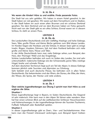 184
Hörübungen und -texte
St. 50, Üb. 4
Wo waren die Kinder? Höre zu und erzähle. Finde passende Fotos.
Die Stadt hat uns sehr gefallen. Wir haben in einem Hotel gewohnt. In der
Stadt haben wir viel gesehen. Wir waren auf dem Fernsehturm und im Stadion.
In der Stadt haben wir auch einen alten Brunnen und ein schönes Denkmal
gesehen. Vor dem Denkmal und vor dem Brunnen haben wir Fotos gemacht.
Nicht weit von der Stadt gibt es ein altes Schloss. Einmal waren wir in diesem
Schloss. Es steht an einem Fluss.
LEKTION 8
St. 58, Üb. 4b
Die Landschaften Deutschlands sind sehr vielfältig. Niedrige und hohe Gebirge,
Seen, Täler, große Flüsse und kleine Bäche gehören zum Bild dieses Landes.
Im Norden liegen die Nordsee und die Ostsee. In diesen Seen gibt es einige
Inseln: Rügen, Usedom, Fehmarn, Sylt. Auf dem Festland befinden sich viele
große und kleine Seen, Flüsse und Täler.
In der Mitte Deutschlands kann man viele Gebirge sehen, zum Beispiel, den
Harz, den Thüringer Wald und das Erzgebirge.
Schöne Landschaften befinden sich auch im Süden des Landes. Sie sind sehr
unterschiedlich: malerische Gebirge wie der Schwarzwald, grüne Täler, niedrige
Hügel, breite und schmale Flüsse.
Auf dem deutschen Territorium liegt auch ein Teil der Alpen. In dieses Gebirge
kommen jährlich viele Touristen und Alpinisten zur Erholung.
Sehr beliebt sind auch deutsche Flüsse. Sie befinden sich in allen Teilen
Deutschlands. Die bekanntesten sind der Rhein, die Donau, die Elbe, der Main,
die Weser, die Spree, der Neckar und viele andere.
LEKTION 9
St. 64, Üb. 5
Über welche Jugendherbergen aus Übung 3 spricht man hier? Höre zu und
ergänze die Sätze.
Situation 1
Diese Jugendherberge liegt in Bayern, im Süden Deutschlands. Die Gegend
ist sehr malerisch. Hier kann man in den Alpen Ski fahren oder wandern. Man
hat hier einen schönen Blick auf die weltbekannten Schlösser Neuschwanstein
und Hohenschwangau. In der Jugendherberge können die Touristen Tischtennis,
Fußball, Volleyball oder Basketball spielen.
Situation 2
In dieser Jugendherberge gibt es Zwei-, Vier- und Sechsbettzimmer. Hier
kann man die Freizeit interessant verbringen, zum Beispiel Sport treiben
 