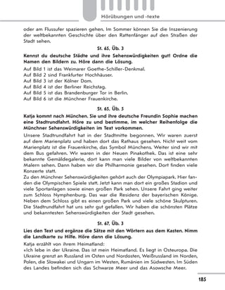 185
Hörübungen und -texte
oder am Flussufer spazieren gehen. Im Sommer können Sie die Inszenierung
der weltbekannten Geschichte über den Rattenfänger auf den Straßen der
Stadt sehen.
St. 65, Üb. 3
Kennst du deutsche Städte und ihre Sehenswürdigkeiten gut? Ordne die
Namen den Bildern zu. Höre dann die Lösung.
Auf Bild 1 ist das Weimarer Goethe-Schiller-Denkmal.
Auf Bild 2 sind Frankfurter Hochhäuser.
Auf Bild 3 ist der Kölner Dom.
Auf Bild 4 ist der Berliner Reichstag.
Auf Bild 5 ist das Brandenburger Tor in Berlin.
Auf Bild 6 ist die Münchner Frauenkirche.
St. 65, Üb. 5
Katja kommt nach München. Sie und ihre deutsche Freundin Sophie machen
eine Stadtrundfahrt. Höre zu und bestimme, im welcher Reihenfolge die
Münchner Sehenswürdigkeiten im Text vorkommen.
Unsere Stadtrundfahrt hat in der Stadtmitte begonnen. Wir waren zuerst
auf dem Marienplatz und haben dort das Rathaus gesehen. Nicht weit vom
Marienplatz ist die Frauenkirche, das Symbol Münchens. Weiter sind wir mit
dem Bus gefahren. Wir waren in der Neuen Pinakothek. Das ist eine sehr
bekannte Gemäldegalerie, dort kann man viele Bilder von weltbekannten
Malern sehen. Dann haben wir die Philharmonie gesehen. Dort finden viele
Konzerte statt.
Zu den Münchner Sehenswürdigkeiten gehört auch der Olympiapark. Hier fan-
den die Olympischen Spiele statt. Jetzt kann man dort ein großes Stadion und
viele Sportanlagen sowie einen großen Park sehen. Unsere Fahrt ging weiter
zum Schloss Nymphenburg. Das war die Residenz der bayerischen Könige.
Neben dem Schloss gibt es einen großen Park und viele schöne Skulpturen.
Die Stadtrundfahrt hat uns sehr gut gefallen. Wir haben die schönsten Plätze
und bekanntesten Sehenswürdigkeiten der Stadt gesehen.
St. 67, Üb. 3
Lies den Text und ergänze die Sätze mit den Wörtern aus dem Kasten. Nimm
die Landkarte zu Hilfe. Höre dann die Lösung.
Katja erzählt von ihrem Heimatland:
«Ich lebe in der Ukraine. Das ist mein Heimatland. Es liegt in Osteuropa. Die
Ukraine grenzt an Russland im Osten und Nordosten, Weißrussland im Norden,
Polen, die Slowakei und Ungarn im Westen, Rumänien im Südwesten. Im Süden
des Landes befinden sich das Schwarze Meer und das Asowsche Meer.
 