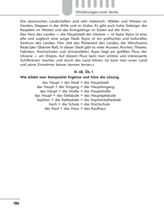 186
Hörübungen und -texte
Die ukrainischen Landschaften sind sehr malerisch: Wälder und Wiesen im
Norden, Steppen in der Mitte und im Süden. Es gibt auch hohe Gebirge: die
Karpaten im Westen und das Krimgebirge im Süden auf der Krim.
Das Herz des Landes — die Hauptstadt der Ukraine — ist Kyjiw. Kyjiw ist eine
alte und zugleich eine junge Stadt. Kyjiw ist ein politisches und kulturelles
Zentrum des Landes. Hier sitzt das Parlament des Landes, die Werchowna
Rada (der Oberste Rat). In dieser Stadt gibt es viele Museen, Kirchen, Theater,
Fabriken, Hochschulen und Universitäten. Kyjiw liegt am größten Fluss der
Ukraine — am Dnipro. Auf diesem Fluss kann man schöne und interessante
Schiffsreisen machen und durch das Land fahren. So kann man unser Land
und seine Einwohner besser kennen lernen.»
St. 68, Üb. 1
Wie bildet man Komposita? Ergänze und höre die Lösung.
das Haupt + die Stadt = die Hauptstadt
das Haupt + der Eingang = der Haupteingang
das Haupt + die Straße = die Hauptstraße
das Haupt + das Gebäude = das Hauptgebäude
Sophien + die Kathedrale = die Sophienkathedrale
hoch + die Schule = die Hochschule
der Kauf + das Haus = das Kaufhaus
 