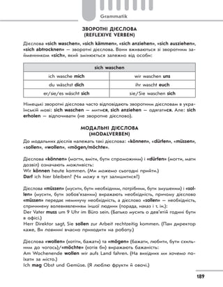 Grammatik
189
ЗВОРОТНІ ДІЄСЛОВА
(REFLEXIVE VERBEN)
Дієслова «sich waschen», «sich kämmen», «sich anziehen», «sich ausziehen»,
«sich abtrocknen» — зворотні дієслова. Вони вживаються зі зворотним за-
йменником «sich», який змінюється залежно від особи:
sich waschen
ich wasche mich wir waschen uns
du wäschst dich ihr wascht euch
er/sie/es wäscht sich sie/Sie waschen sich
Німецькі зворотні дієслова часто відповідають зворотним дієсловам в укра-
їнській мові: sich waschen — митися, sich anziehen — одягатися. Але: sich
erholen — відпочивати (не зворотне дієслово).
МОДАЛЬНІ ДІЄСЛОВА
(MODALVERBEN)
До модальних дієслів належать такі дієслова: «können», «dürfen», «müssen»,
«sollen», «wollen», «mögen/möchte».
Дієслова «können» (могти, вміти, бути спроможним) і «dürfen» (могти, мати
дозвіл) означають можливість:
Wir können heute kommen. (Ми можемо сьогодні прийти.)
Darf ich hier bleiben? (Чи можу я тут залишитися?)
Дієслова «müssen» (мусити, бути необхідним, потрібним, бути змушеним) і «sol-
len» (мусити, бути зобов’язаним) виражають необхідність, причому дієслово
«müssen» передає неминучу необхідність, а дієслово «sollen» — необхідність,
спричинену волевиявленням іншої людини (порада, наказ і т. ін.):
Der Vater muss um 9 Uhr im Büro sein. (Батько мусить о дев’ятій годині бути
в офісі.)
Herr Direktor sagt, Sie sollen zur Arbeit rechtzeitig kommen. (Пан директор
каже, Ви повинні вчасно приходити на роботу.)
Дієслова «wollen» (хотіти, бажати) та «mögen» (бажати, любити, бути схиль-
ним до чогось)/«möchte» (хотів би) виражають бажаність:
Am Wochenende wollen wir aufs Land fahren. (На вихідних ми хочемо по-
їхати за місто.)
Ich mag Obst und Gemüse. (Я люблю фрукти й овочі.)
 