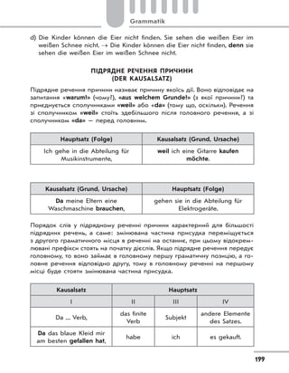 Grammatik
199
d) Die Kinder können die Eier nicht finden. Sie sehen die weißen Eier im
weißen Schnee nicht.  Die Kinder können die Eier nicht finden, denn sie
sehen die weißen Eier im weißen Schnee nicht.
ПІДРЯДНЕ РЕЧЕННЯ ПРИЧИНИ
(DER KAUSALSATZ)
Підрядне речення причини називає причину якоїсь дії. Воно відповідає на
запитання «warum?» (чому?), «aus welchem Grunde?» (з якої причини?) та
приєднується сполучниками «weil» або «da» (тому що, оскільки). Речення
зі сполучником «weil» стоїть здебільшого після головного речення, а зі
сполучником «da» — перед головним.
Hauptsatz (Folge) Kausalsatz (Grund, Ursache)
Ich gehe in die Abteilung für
Musikinstrumente,
weil ich eine Gitarre kaufen
möchte.
Kausalsatz (Grund, Ursache) Hauptsatz (Folge)
Da meine Eltern eine
Waschmaschine brauchen,
gehen sie in die Abteilung für
Elektrogeräte.
Порядок слів у підрядному реченні причини характерний для більшості
підрядних речень, а саме: змінювана частина присудка переміщується
з другого граматичного місця в реченні на останнє, при цьому відокрем-
лювані префікси стоять на початку дієслів. Якщо підрядне речення передує
головному, то воно займає в головному першу граматичну позицію, а го-
ловне речення відповідно другу, тому в головному реченні на першому
місці буде стояти змінювана частина присудка.
Kausalsatz Hauptsatz
I II III IV
Da ... Verb,
das finite
Verb
Subjekt
andere Elemente
des Satzes.
Da das blaue Kleid mir
am besten gefallen hat,
habe ich es gekauft.
 