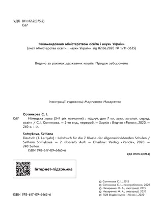УДК 811.112.2(075.2)
С67
Рекомендовано Міністерством освіти і науки України
(лист Міністерства освіти і науки України від 02.06.2020 № 1/11-3635)
Видано за рахунок державних коштів. Продаж заборонено
Ілюстрації художниці Маргарити Назаренко
Сотникова С. І.
С67 Німецька мова (3-й рік навчання) : підруч. для 7 кл. закл. загальн. серед.
освіти / С. І. Сотникова. — 2-ге вид., перероб. — Харків : Вид-во «Ранок», 2020. —
240 с. : іл.
Sotnykova, Svitlana
Deutsch (3. Lernjahr) : Lehrbuch für die 7. Klasse der allgemeinbildenden Schulen /
Svitlana Sotnykova. — 2. überarb. Aufl. — Charkiw: Verlag «Ranok», 2020. —
240 Seiten.
ISBN 978-617-09-6465-6
УДК 811.112.2(075.2)
© Сотникова С. І., 2015
© Сотникова С. І., перероблення, 2020
© Назаренко М. А., ілюстрації, 2015
© Назаренко М. А., ілюстрації, 2020
ISBN 978-617-09-6465-6 © ТОВ Видавництво «Ранок», 2020
Інтернет-підтримка
 