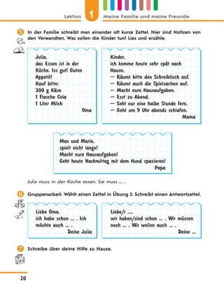 1Lektion Meine Familie und meine Freunde
20
 In der Familie schreibt man einander oft kurze Zettel. Hier sind Notizen von
den Verwandten. Was sollen die Kinder tun? Lies und erzähle.
Julia,
das Essen ist in der
KЋche. Iss gut! Guten
Appetit!
Kauf bitte:
200 g KЉse
1 Flasche Cola
1 Liter Milch
Oma
Kinder,
ich komme heute sehr spЉt nach
Hause.
— RЉumt bitte den Schreibtisch auf.
— RЉumt auch die Spielsachen auf.
— Macht eure Hausaufgaben.
— Esst zu Abend.
— Seht nur eine halbe Stunde fern.
— Geht um 9 Uhr abends schlafen.
Mama
Max und Marie,
spielt nicht lange!
Macht eure Hausaufgaben!
Geht heute Nachmittag mit dem Hund spazieren!
Papa
Julia muss in der Küche essen. Sie muss ... .
 Gruppenarbeit. Wählt einen Zettel in Übung 5. Schreibt einen Antwortzettel.
Liebe Oma,
ich habe schon ... . Ich
mЊchte auch ... .
Deine Julia
Liebe/r ...,
wir haben/sind schon ... . Wir mЋssen
noch ... . Wir wollen auch ... .
Deine ...
 Schreibe über deine Hilfe zu Hause.
 