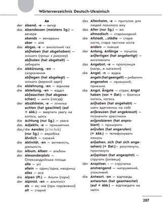 207
Wörterverzeichnis Deutsch-Ukrainisch
Aа
der Abend, -e — вечір
das Abendessen (meistens Sg.) —
вечеря
abends — вечорами
aber — але
das Abgas, -e — вихлопний газ
ab|heben (hat abgehoben) —
знімати (гроші з рахунку)
ab|holen (hat abgeholt) —
забирати
die Abkürzung, -en —
скорочення
ab|legen (hat abgelegt) —
знімати (верхній одяг)
die Ablehnung, -en — відмова
die Abteilung, -en — відділ
ab|waschen (hat abgewa-
schen) — мити (посуд)
der Abzählreim, -e — лічилка
achten (hat geachtet) (auf
+ Akk.) — звертати увагу на
когось, щось
die Achtung (nur Sg.) — увага
das Adjektiv, -e — прикметник
das/die Aerobic [*'ro:bk]
(nur Sg.) — аеробіка
ähnlich — схожий
die Aktivität, -en — активність,
діяльність
das Album, Alben — альбом
der Alexanderplatz —
Олександрійська площа
alle — усі
allein — один/одна, наодинці
alles — все
die Alpen (Pl.) — Альпи (гори)
der Alpinist, -en — альпініст
als — як; ніж (при порівнянні)
alt — старий
das Altenheim, -e — притулок для
людей похилого віку
das Alter (nur Sg.) — вік
altmodisch — старомодний
die Altstadt, ...städte — старе
місто, стара частина міста
anders — інакше
der Anfang, Anfänge — початок
an|fertigen (hat angefertigt) —
виготовляти
das Angebot, -e — пропозиція
(напр., в магазині)
die Angel, -n — вудка
angeln (hat geangelt) — рибалити
angenehm — приємний;
приємно
die Angst, Ängste — страх; Angst
haben (vor + Dat.) — боятися
когось, чогось
an|haben (hat angehabt) —
мати вдягненим на собі
an|kreuzen (hat angekreuzt) —
позначити хрестиком
an|probieren (hat anpro-
biert) — приміряти
an|rufen (hat angerufen)
(+ Akk.) — телефонувати
комусь
an|sehen, sich (hat sich ange-
sehen) (+ Dat.)— розглянути,
проглянути
an|spitzen (hat angespitzt) —
стругати (олівець)
der Anspitzer, - — стругалка
anstrengend — напружений,
утомливий
die Antwort, -en — відповідь
antworten (hat geantwortet)
(auf + Akk.) — відповідати на
щось
 